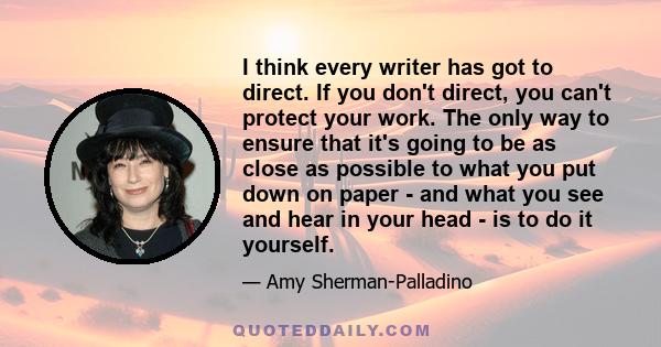 I think every writer has got to direct. If you don't direct, you can't protect your work. The only way to ensure that it's going to be as close as possible to what you put down on paper - and what you see and hear in