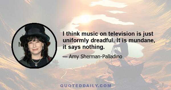 I think music on television is just uniformly dreadful. It is mundane, it says nothing.