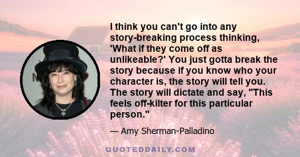 I think you can't go into any story-breaking process thinking, 'What if they come off as unlikeable?' You just gotta break the story because if you know who your character is, the story will tell you. The story will