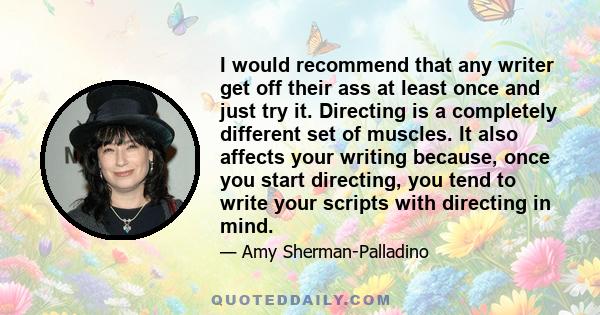 I would recommend that any writer get off their ass at least once and just try it. Directing is a completely different set of muscles. It also affects your writing because, once you start directing, you tend to write