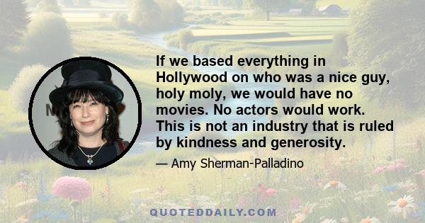 If we based everything in Hollywood on who was a nice guy, holy moly, we would have no movies. No actors would work. This is not an industry that is ruled by kindness and generosity.