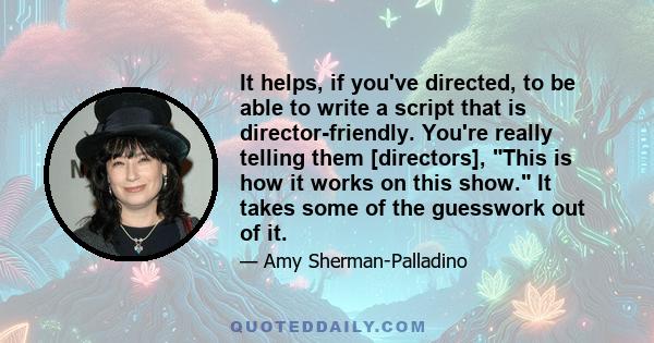 It helps, if you've directed, to be able to write a script that is director-friendly. You're really telling them [directors], This is how it works on this show. It takes some of the guesswork out of it.