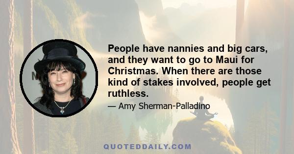 People have nannies and big cars, and they want to go to Maui for Christmas. When there are those kind of stakes involved, people get ruthless.