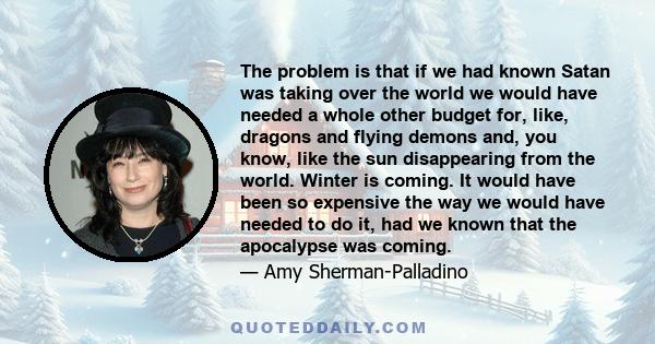 The problem is that if we had known Satan was taking over the world we would have needed a whole other budget for, like, dragons and flying demons and, you know, like the sun disappearing from the world. Winter is