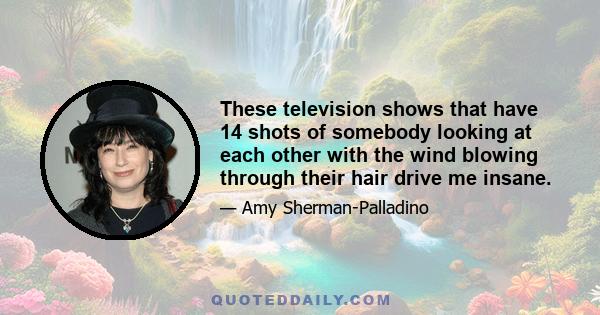 These television shows that have 14 shots of somebody looking at each other with the wind blowing through their hair drive me insane.