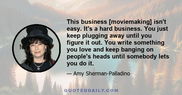 This business [moviemaking] isn't easy. It's a hard business. You just keep plugging away until you figure it out. You write something you love and keep banging on people's heads until somebody lets you do it.