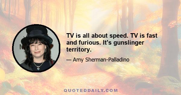 TV is all about speed. TV is fast and furious. It's gunslinger territory.