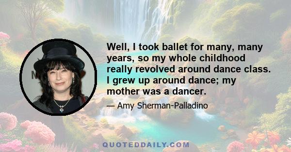 Well, I took ballet for many, many years, so my whole childhood really revolved around dance class. I grew up around dance; my mother was a dancer.