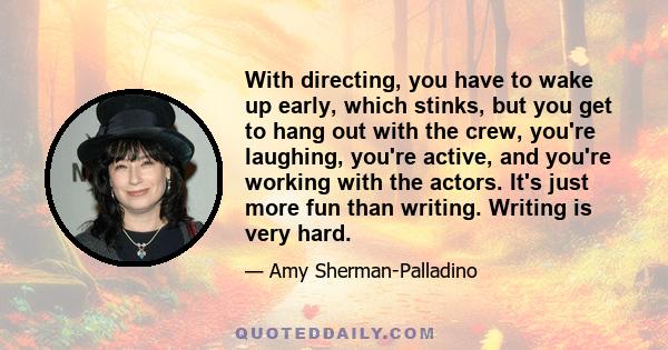 With directing, you have to wake up early, which stinks, but you get to hang out with the crew, you're laughing, you're active, and you're working with the actors. It's just more fun than writing. Writing is very hard.