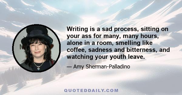 Writing is a sad process, sitting on your ass for many, many hours, alone in a room, smelling like coffee, sadness and bitterness, and watching your youth leave.