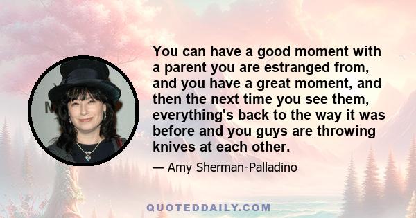 You can have a good moment with a parent you are estranged from, and you have a great moment, and then the next time you see them, everything's back to the way it was before and you guys are throwing knives at each