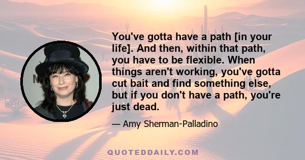 You've gotta have a path [in your life]. And then, within that path, you have to be flexible. When things aren't working, you've gotta cut bait and find something else, but if you don't have a path, you're just dead.