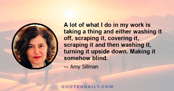 A lot of what I do in my work is taking a thing and either washing it off, scraping it, covering it, scraping it and then washing it, turning it upside down. Making it somehow blind.