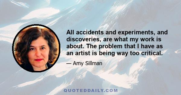 All accidents and experiments, and discoveries, are what my work is about. The problem that I have as an artist is being way too critical.