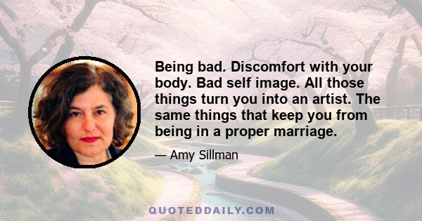 Being bad. Discomfort with your body. Bad self image. All those things turn you into an artist. The same things that keep you from being in a proper marriage.