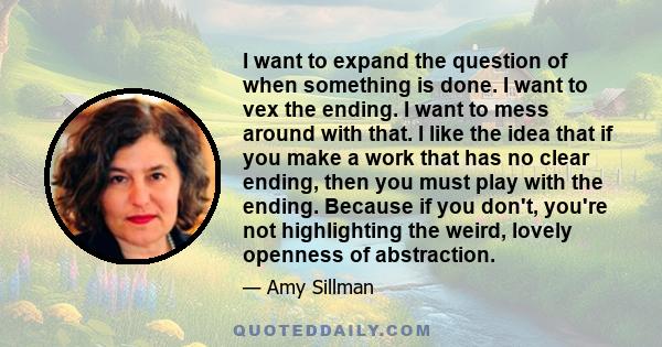 I want to expand the question of when something is done. I want to vex the ending. I want to mess around with that. I like the idea that if you make a work that has no clear ending, then you must play with the ending.