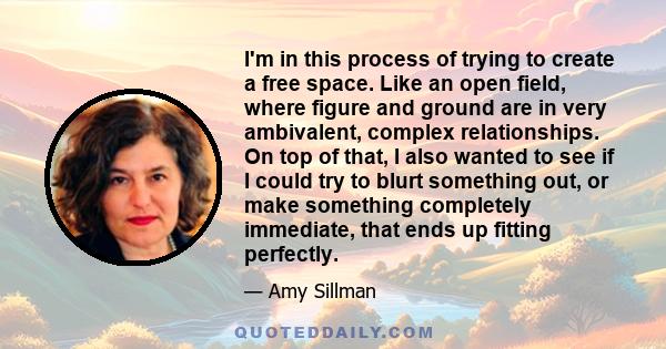 I'm in this process of trying to create a free space. Like an open field, where figure and ground are in very ambivalent, complex relationships. On top of that, I also wanted to see if I could try to blurt something