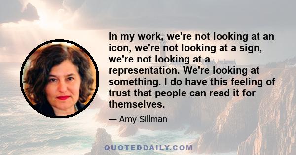 In my work, we're not looking at an icon, we're not looking at a sign, we're not looking at a representation. We're looking at something. I do have this feeling of trust that people can read it for themselves.