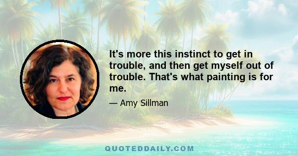 It's more this instinct to get in trouble, and then get myself out of trouble. That's what painting is for me.