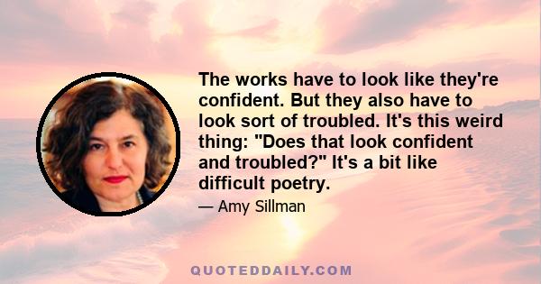 The works have to look like they're confident. But they also have to look sort of troubled. It's this weird thing: Does that look confident and troubled? It's a bit like difficult poetry.