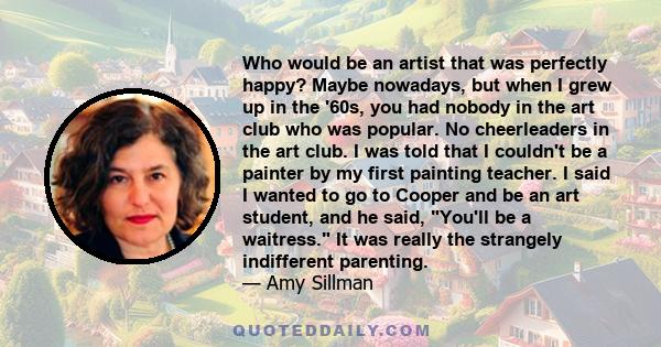 Who would be an artist that was perfectly happy? Maybe nowadays, but when I grew up in the '60s, you had nobody in the art club who was popular. No cheerleaders in the art club. I was told that I couldn't be a painter