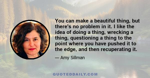 You can make a beautiful thing, but there's no problem in it. I like the idea of doing a thing, wrecking a thing, questioning a thing to the point where you have pushed it to the edge, and then recuperating it.