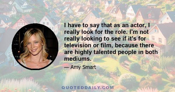 I have to say that as an actor, I really look for the role. I'm not really looking to see if it's for television or film, because there are highly talented people in both mediums.