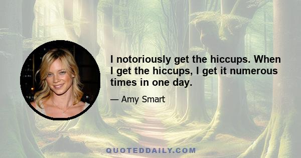 I notoriously get the hiccups. When I get the hiccups, I get it numerous times in one day.