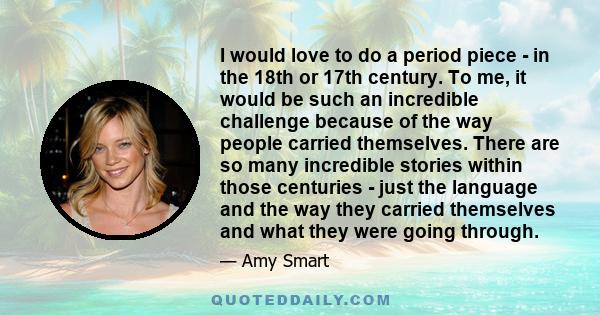 I would love to do a period piece - in the 18th or 17th century. To me, it would be such an incredible challenge because of the way people carried themselves. There are so many incredible stories within those centuries