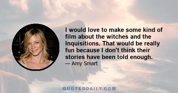 I would love to make some kind of film about the witches and the Inquisitions. That would be really fun because I don't think their stories have been told enough.