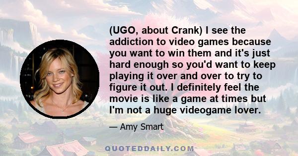 (UGO, about Crank) I see the addiction to video games because you want to win them and it's just hard enough so you'd want to keep playing it over and over to try to figure it out. I definitely feel the movie is like a