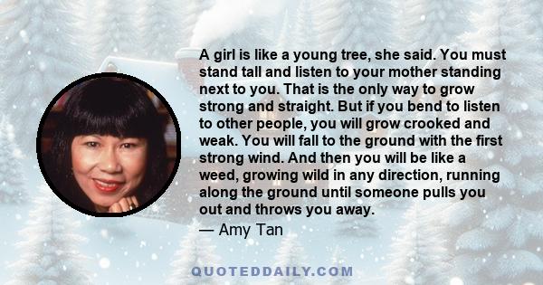 A girl is like a young tree, she said. You must stand tall and listen to your mother standing next to you. That is the only way to grow strong and straight. But if you bend to listen to other people, you will grow