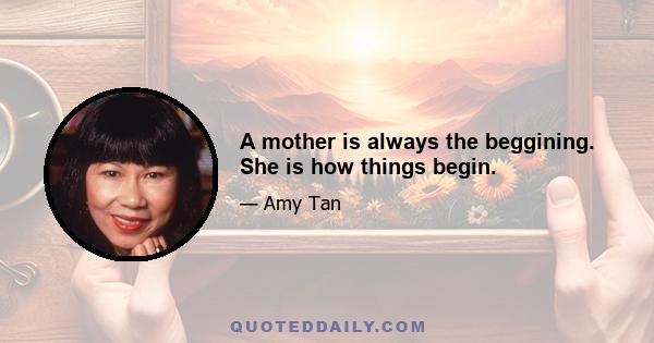 A mother is always the beggining. She is how things begin.