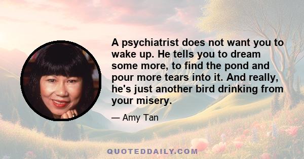 A psychiatrist does not want you to wake up. He tells you to dream some more, to find the pond and pour more tears into it. And really, he's just another bird drinking from your misery.