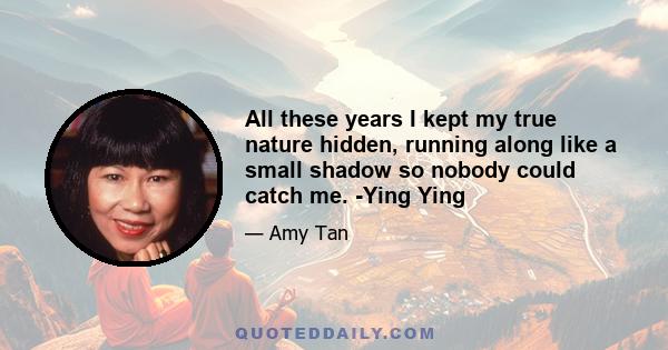 All these years I kept my true nature hidden, running along like a small shadow so nobody could catch me. -Ying Ying