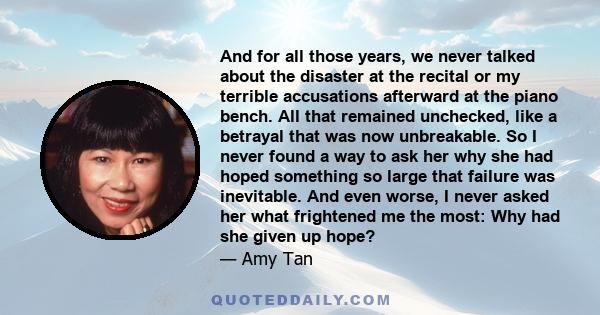 And for all those years, we never talked about the disaster at the recital or my terrible accusations afterward at the piano bench. All that remained unchecked, like a betrayal that was now unbreakable. So I never found 