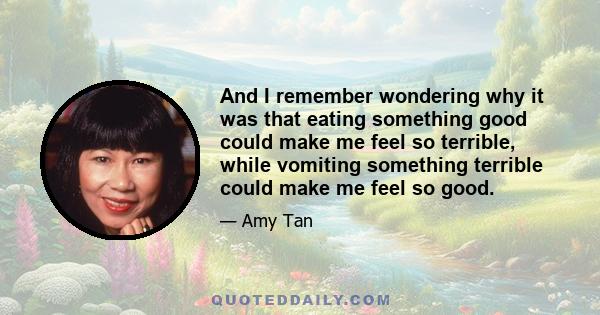 And I remember wondering why it was that eating something good could make me feel so terrible, while vomiting something terrible could make me feel so good.