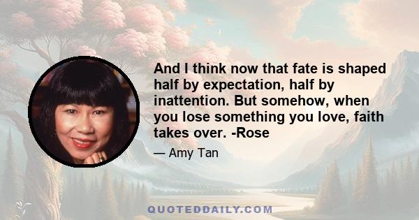 And I think now that fate is shaped half by expectation, half by inattention. But somehow, when you lose something you love, faith takes over. -Rose