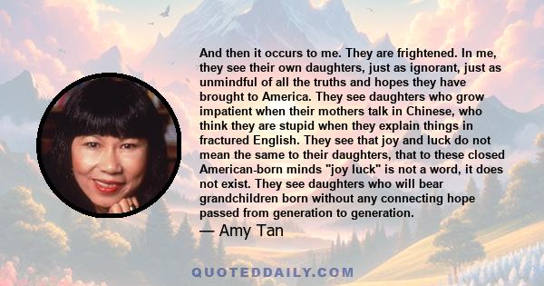 And then it occurs to me. They are frightened. In me, they see their own daughters, just as ignorant, just as unmindful of all the truths and hopes they have brought to America. They see daughters who grow impatient