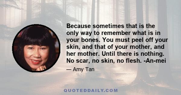 Because sometimes that is the only way to remember what is in your bones. You must peel off your skin, and that of your mother, and her mother. Until there is nothing. No scar, no skin, no flesh. -An-mei