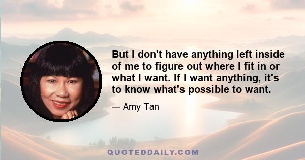 But I don't have anything left inside of me to figure out where I fit in or what I want. If I want anything, it's to know what's possible to want.