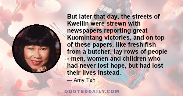 But later that day, the streets of Kweilin were strewn with newspapers reporting great Kuomintang victories, and on top of these papers, like fresh fish from a butcher, lay rows of people - men, women and children who