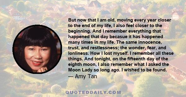 But now that I am old, moving every year closer to the end of my life, I also feel closer to the beginning. And I remember everything that happened that day becasue it has happened many times in my life. The same