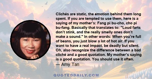 Clichés are static, the emotion behind them long spent. If you are tempted to use them, here is a saying of my mother’s: Fang pi bu-cho, cho pi bu-fang. Basically that translates to: Loud farts don’t stink, and the