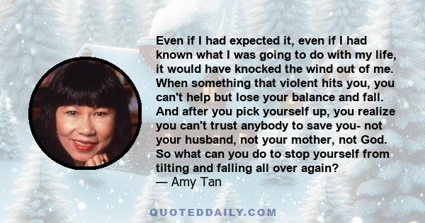 Even if I had expected it, even if I had known what I was going to do with my life, it would have knocked the wind out of me. When something that violent hits you, you can't help but lose your balance and fall. And