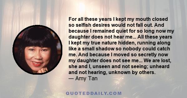 For all these years I kept my mouth closed so selfish desires would not fall out. And because I remained quiet for so long now my daughter does not hear me... All these years I kept my true nature hidden, running along