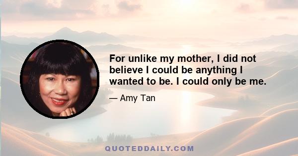 For unlike my mother, I did not believe I could be anything I wanted to be. I could only be me.