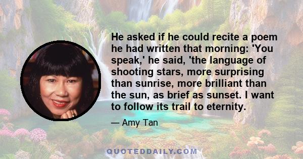 He asked if he could recite a poem he had written that morning: 'You speak,' he said, 'the language of shooting stars, more surprising than sunrise, more brilliant than the sun, as brief as sunset. I want to follow its