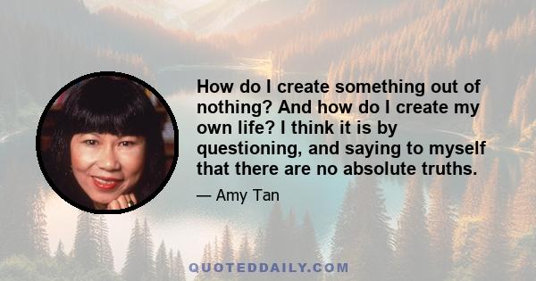 How do I create something out of nothing? And how do I create my own life? I think it is by questioning, and saying to myself that there are no absolute truths.