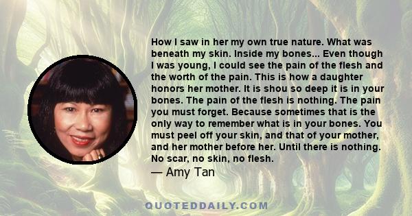 How I saw in her my own true nature. What was beneath my skin. Inside my bones... Even though I was young, I could see the pain of the flesh and the worth of the pain. This is how a daughter honors her mother. It is